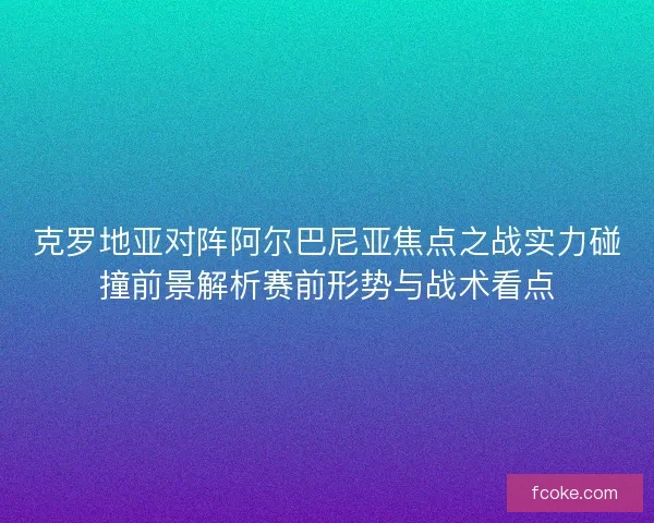 克罗地亚对阵阿尔巴尼亚焦点之战实力碰撞前景解析赛前形势与战术看点 克罗地亚对阵阿尔巴尼亚焦点之战实力碰撞前景解析赛前形势与战术看点