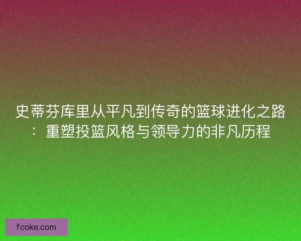 史蒂芬库里从平凡到传奇的篮球进化之路：重塑投篮风格与领导力的非凡历程