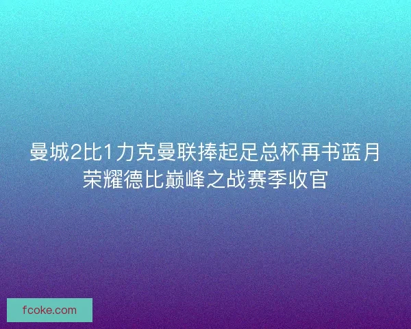 曼城2比1力克曼联捧起足总杯再书蓝月荣耀德比巅峰之战赛季收官