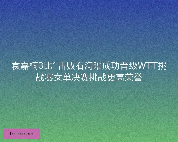 袁嘉楠3比1击败石洵瑶成功晋级WTT挑战赛女单决赛挑战更高荣誉