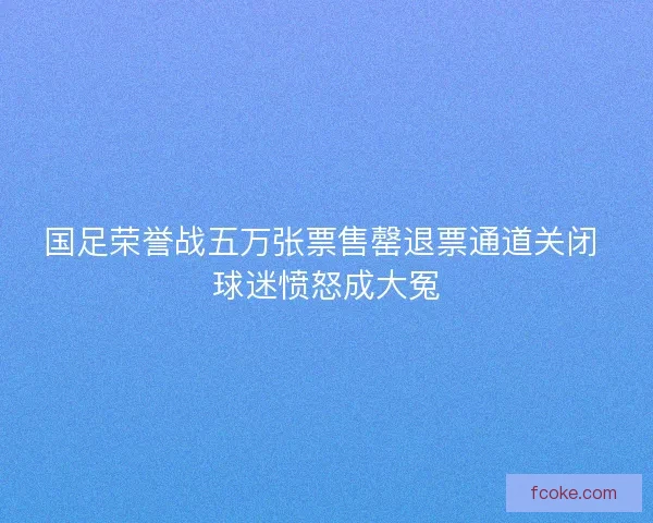 国足荣誉战五万张票售罄退票通道关闭 球迷愤怒成大冤