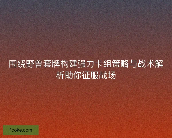 围绕野兽套牌构建强力卡组策略与战术解析助你征服战场