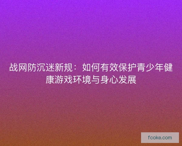 战网防沉迷新规：如何有效保护青少年健康游戏环境与身心发展