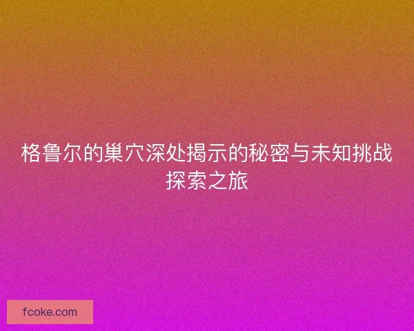格鲁尔的巢穴深处揭示的秘密与未知挑战探索之旅 格鲁尔的巢穴深处揭示的秘密与未知挑战探索之旅