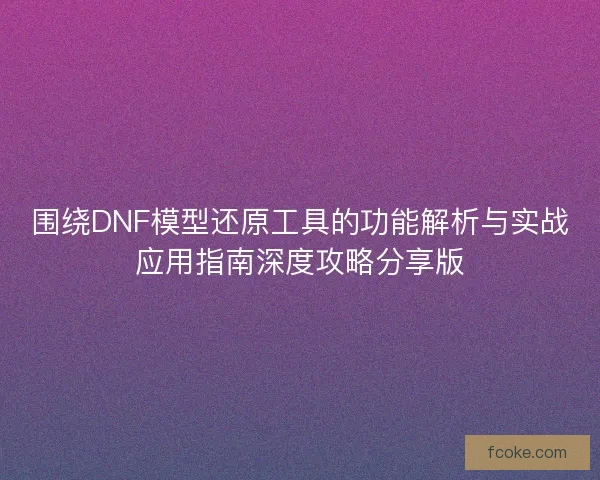 围绕DNF模型还原工具的功能解析与实战应用指南深度攻略分享版