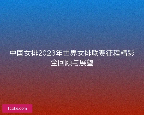 中国女排2023年世界女排联赛征程精彩全回顾与展望