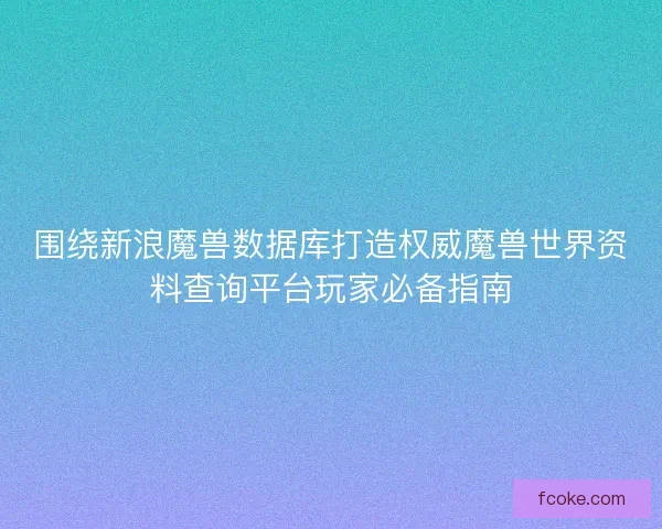 围绕新浪魔兽数据库打造权威魔兽世界资料查询平台玩家必备指南