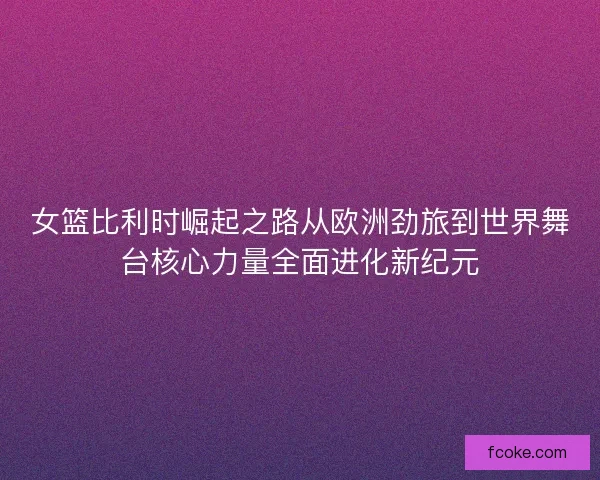 女篮比利时崛起之路从欧洲劲旅到世界舞台核心力量全面进化新纪元