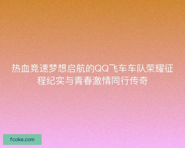 热血竞速梦想启航的QQ飞车车队荣耀征程纪实与青春激情同行传奇 热血竞速梦想启航的QQ飞车车队荣耀征程纪实与青春激情同行传奇