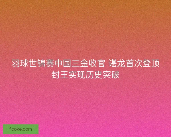 羽球世锦赛中国三金收官 谌龙首次登顶封王实现历史突破 羽球世锦赛中国三金收官 谌龙首次登顶封王实现历史突破