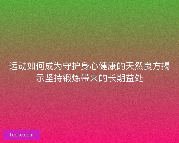 运动如何成为守护身心健康的天然良方揭示坚持锻炼带来的长期益处 运动如何成为守护身心健康的天然良方揭示坚持锻炼带来的长期益处