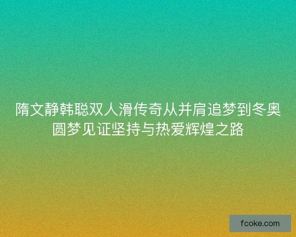 隋文静韩聪双人滑传奇从并肩追梦到冬奥圆梦见证坚持与热爱辉煌之路
