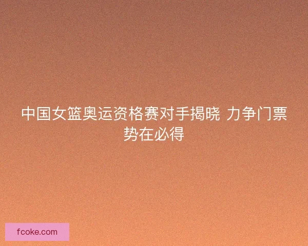 中国女篮奥运资格赛对手揭晓 力争门票势在必得 中国女篮奥运资格赛对手揭晓 力争门票势在必得