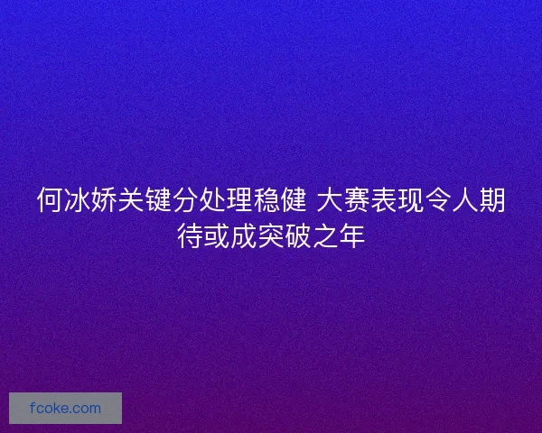 何冰娇关键分处理稳健 大赛表现令人期待或成突破之年 何冰娇关键分处理稳健 大赛表现令人期待或成突破之年