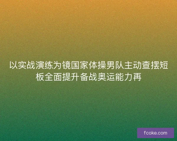 以实战演练为镜国家体操男队主动查摆短板全面提升备战奥运能力再