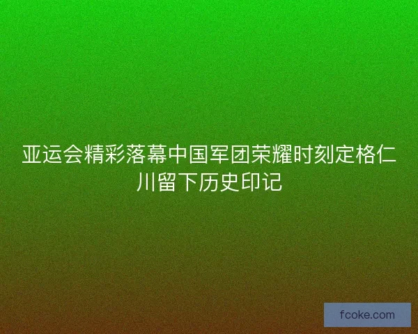 亚运会精彩落幕中国军团荣耀时刻定格仁川留下历史印记