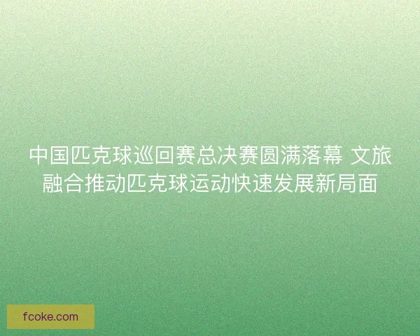 中国匹克球巡回赛总决赛圆满落幕 文旅融合推动匹克球运动快速发展新局面 中国匹克球巡回赛总决赛圆满落幕 文旅融合推动匹克球运动快速发展新局面