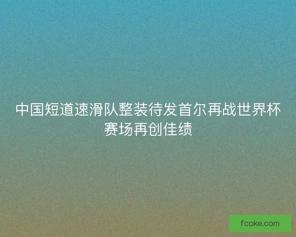 中国短道速滑队整装待发首尔再战世界杯赛场再创佳绩 中国短道速滑队整装待发首尔再战世界杯赛场再创佳绩