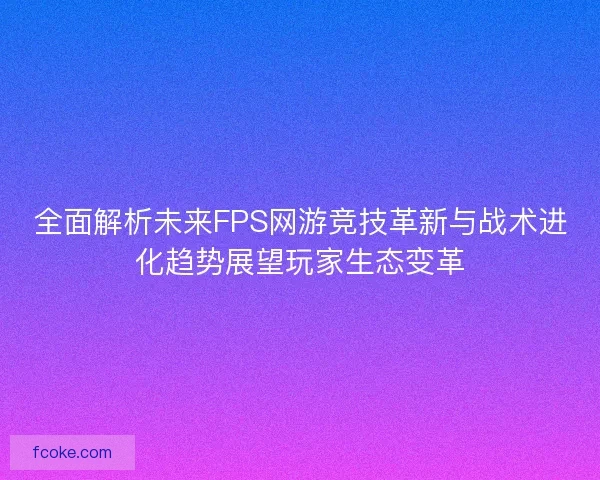 全面解析未来FPS网游竞技革新与战术进化趋势展望玩家生态变革 全面解析未来FPS网游竞技革新与战术进化趋势展望玩家生态变革