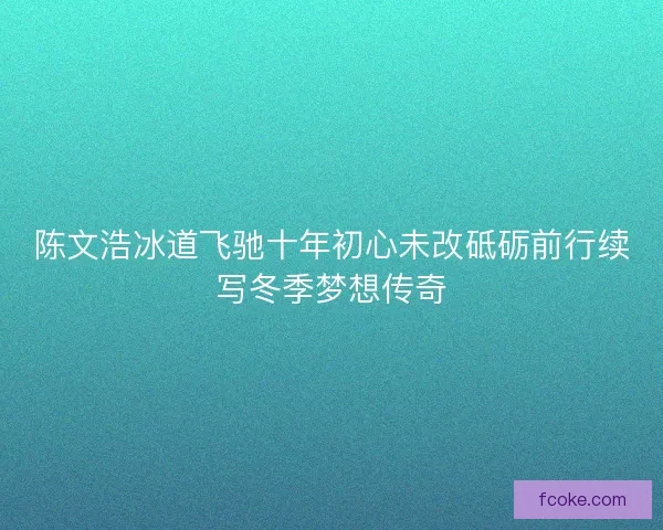 陈文浩冰道飞驰十年初心未改砥砺前行续写冬季梦想传奇 陈文浩冰道飞驰十年初心未改砥砺前行续写冬季梦想传奇