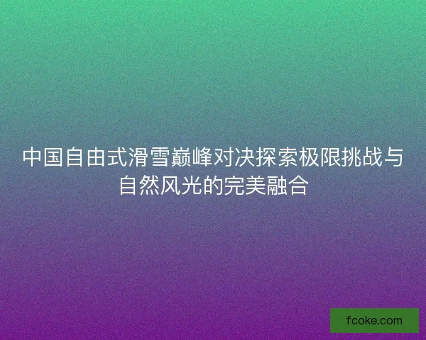 中国自由式滑雪巅峰对决探索极限挑战与自然风光的完美融合 中国自由式滑雪巅峰对决探索极限挑战与自然风光的完美融合