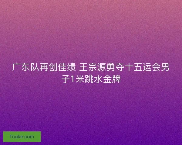广东队再创佳绩 王宗源勇夺十五运会男子1米跳水金牌 广东队再创佳绩 王宗源勇夺十五运会男子1米跳水金牌