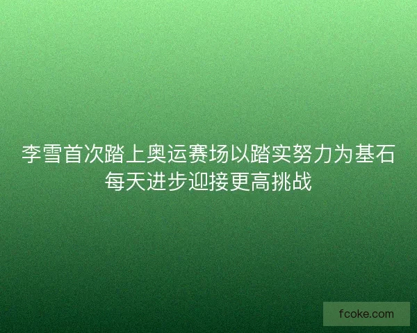 李雪首次踏上奥运赛场以踏实努力为基石每天进步迎接更高挑战 李雪首次踏上奥运赛场以踏实努力为基石每天进步迎接更高挑战