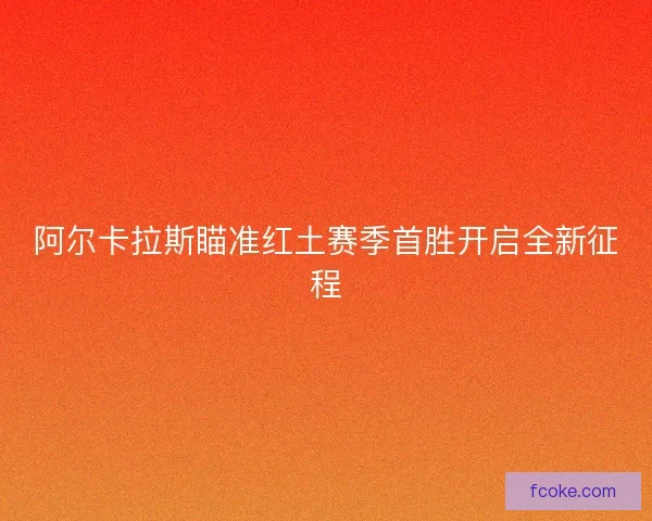 阿尔卡拉斯瞄准红土赛季首胜开启全新征程 阿尔卡拉斯瞄准红土赛季首胜开启全新征程