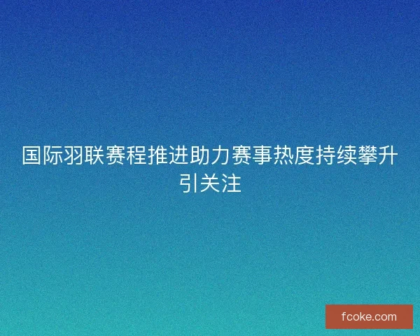 国际羽联赛程推进助力赛事热度持续攀升引关注 国际羽联赛程推进助力赛事热度持续攀升引关注